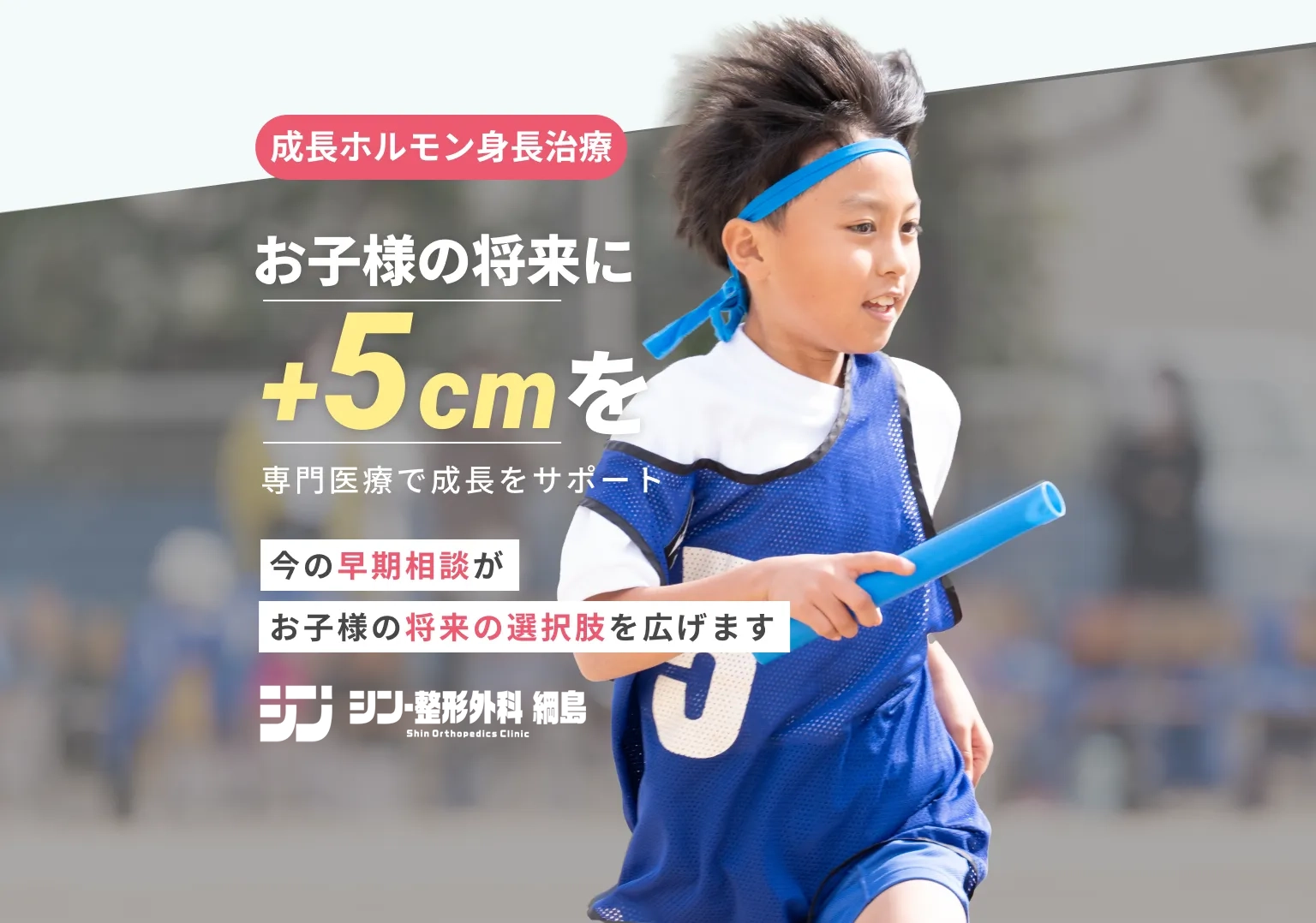 成長ホルモン身長治療　お子さまの将来に+5cmを　専門医療で成長をサポート　今の早期相談がお子様の将来の選択肢を広げます