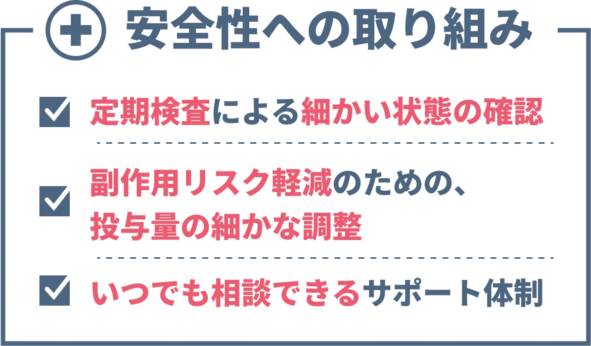 安全性への取り組み 定期検査による細かい状態の確認 副作用リスク軽減のための、投与量の細かな調整 いつでも相談できるサポート体制